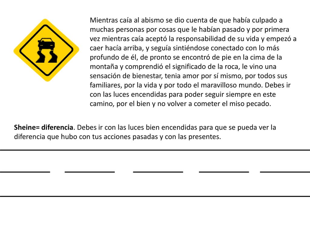Mientras caía al abismo se dio cuenta de que había culpado a muchas personas por cosas que le habían pasado y por primera vez mientras caía aceptó la responsabilidad de su vida y empezó a caer hacía arriba, y seguía sintiéndose conectado con lo más profundo de él, de pronto se encontró de pie en la cima de la montaña y comprendió el significado de la roca, le vino una sensación de bienestar, tenia amor por sí mismo, por todos sus familiares, por la vida y por todo el maravilloso mundo. Debes ir con las luces encendidas para poder seguir siempre en este camino, por el bien y no volver a cometer el miso pecado.