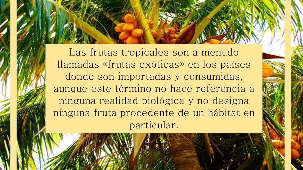 Las frutas tropicales son a menudo llamadas «frutas exóticas» en los países donde son importadas y consumidas, aunque este término no hace referencia a ninguna realidad biológica y no designa ninguna fruta procedente de un hábitat en particular.
