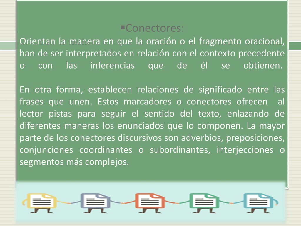 Conectores: Orientan la manera en que la oración o el fragmento oracional, han de ser interpretados en relación con el contexto precedente o con las inferencias que de él se obtienen. En otra forma, establecen relaciones de significado entre las frases que unen.