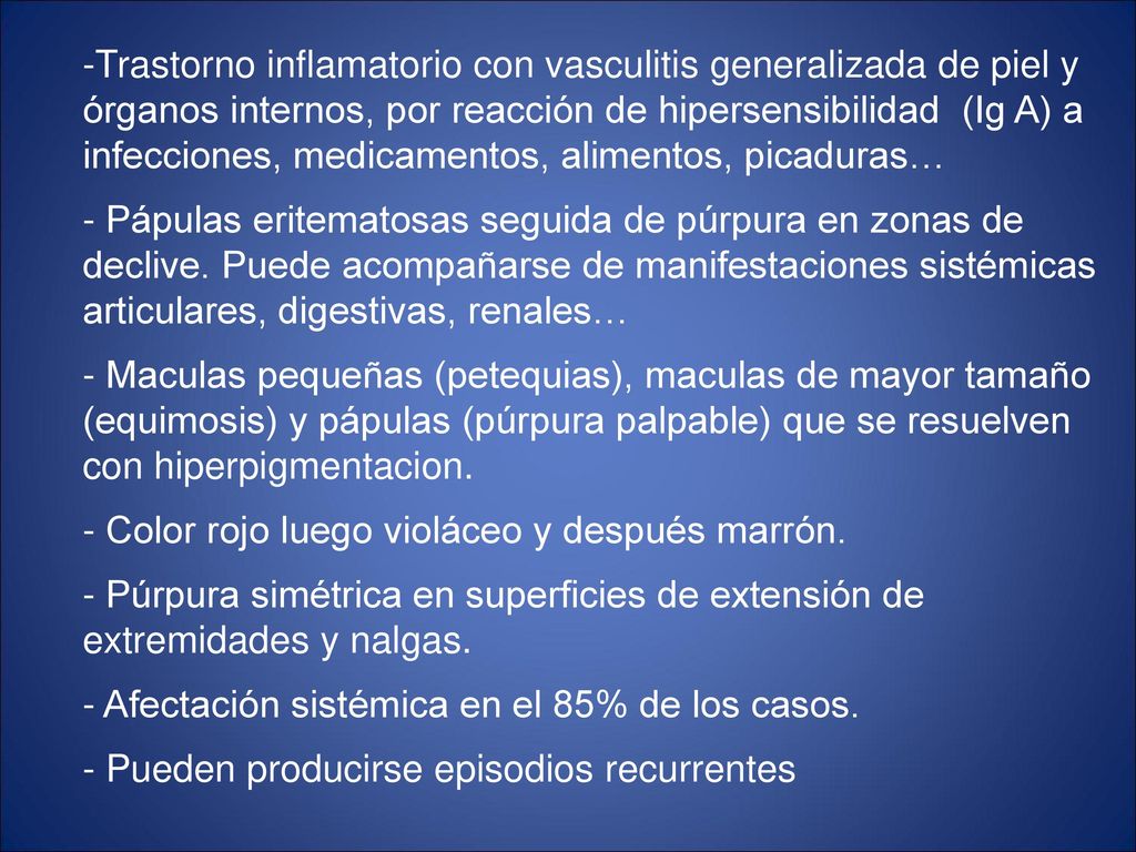 Trastorno inflamatorio con vasculitis generalizada de piel y órganos internos, por reacción de hipersensibilidad (Ig A) a infecciones, medicamentos, alimentos, picaduras… - Pápulas eritematosas seguida de púrpura en zonas de declive.