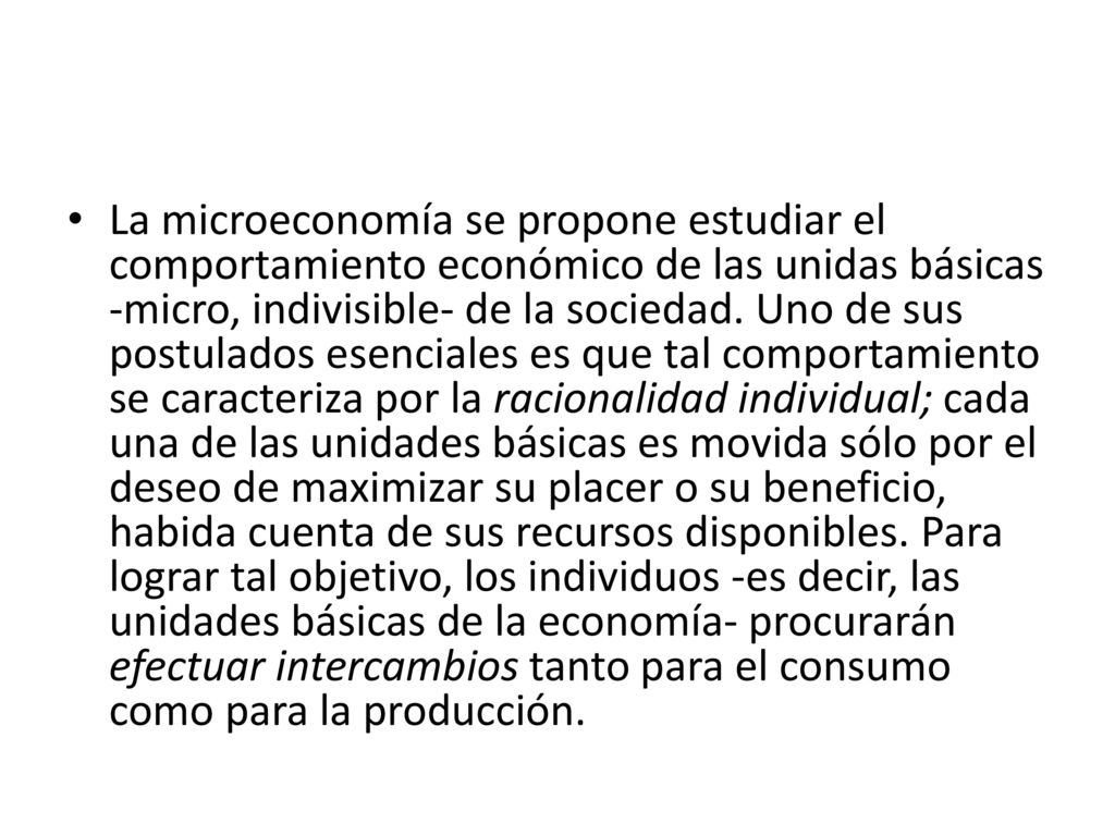 La microeconomía se propone estudiar el comportamiento económico de las unidas básicas -micro, indivisible- de la sociedad.