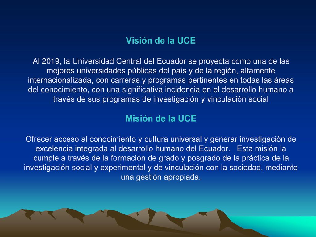 Visión de la UCE Al 2019, la Universidad Central del Ecuador se proyecta como una de las mejores universidades públicas del país y de la región, altamente internacionalizada, con carreras y programas pertinentes en todas las áreas del conocimiento, con una significativa incidencia en el desarrollo humano a través de sus programas de investigación y vinculación social Misión de la UCE Ofrecer acceso al conocimiento y cultura universal y generar investigación de excelencia integrada al desarrollo humano del Ecuador.