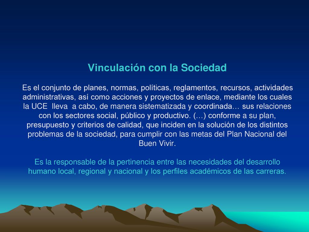 Vinculación con la Sociedad Es el conjunto de planes, normas, políticas, reglamentos, recursos, actividades administrativas, así como acciones y proyectos de enlace, mediante los cuales la UCE lleva a cabo, de manera sistematizada y coordinada… sus relaciones con los sectores social, público y productivo.