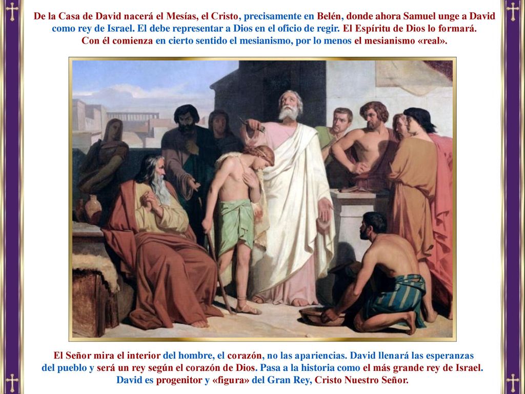 De la Casa de David nacerá el Mesías, el Cristo, precisamente en Belén, donde ahora Samuel unge a David como rey de Israel. El debe representar a Dios en el oficio de regir. El Espíritu de Dios lo formará.