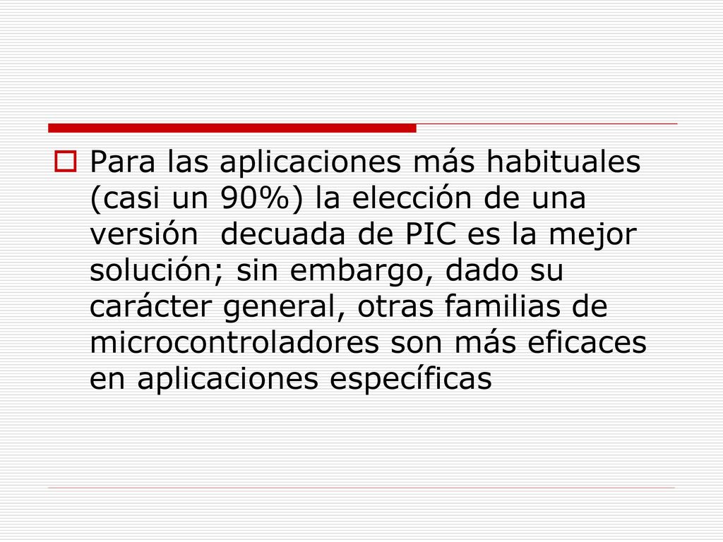 Para las aplicaciones más habituales (casi un 90%) la elección de una versión decuada de PIC es la mejor solución; sin embargo, dado su carácter general, otras familias de microcontroladores son más eficaces en aplicaciones específicas
