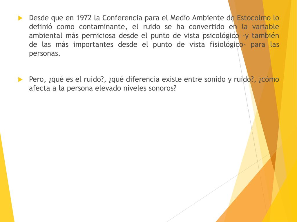 Desde que en 1972 la Conferencia para el Medio Ambiente de Estocolmo lo definió como contaminante, el ruido se ha convertido en la variable ambiental más perniciosa desde el punto de vista psicológico -y también de las más importantes desde el punto de vista fisiológico- para las personas.