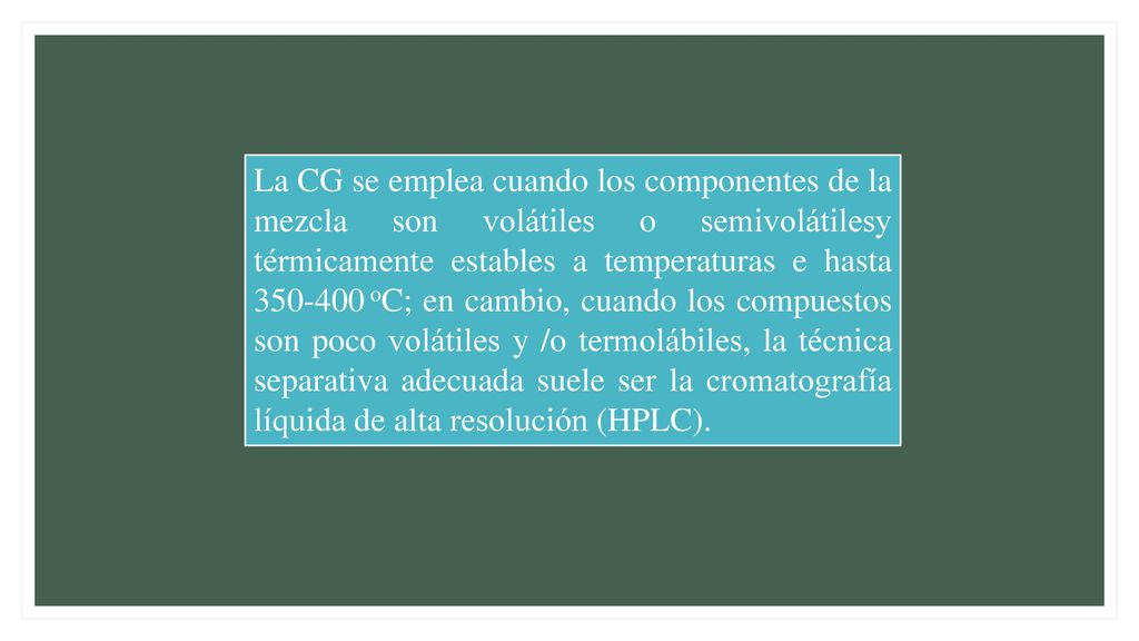 La CG se emplea cuando los componentes de la mezcla son volátiles o semivolátilesy térmicamente estables a temperaturas e hasta oC; en cambio, cuando los compuestos son poco volátiles y /o termolábiles, la técnica separativa adecuada suele ser la cromatografía líquida de alta resolución (HPLC).
