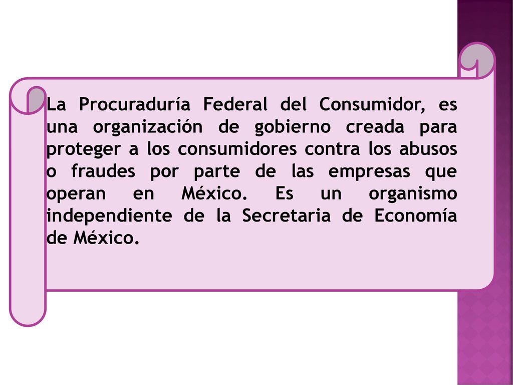La Procuraduría Federal del Consumidor, es una organización de gobierno creada para proteger a los consumidores contra los abusos o fraudes por parte de las empresas que operan en México.