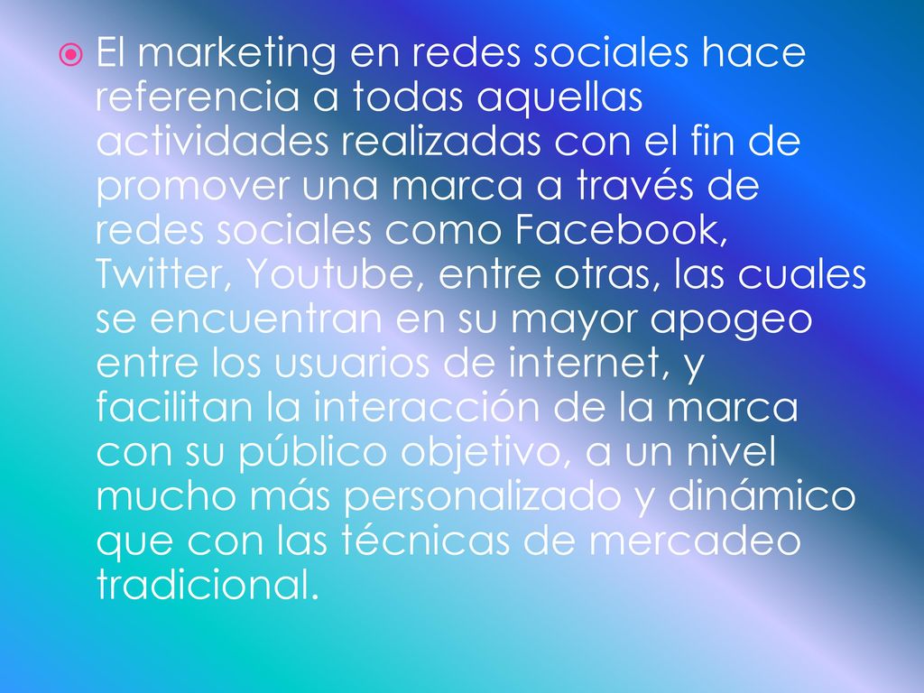 El marketing en redes sociales hace referencia a todas aquellas actividades realizadas con el fin de promover una marca a través de redes sociales como Facebook, Twitter, Youtube, entre otras, las cuales se encuentran en su mayor apogeo entre los usuarios de internet, y facilitan la interacción de la marca con su público objetivo, a un nivel mucho más personalizado y dinámico que con las técnicas de mercadeo tradicional.