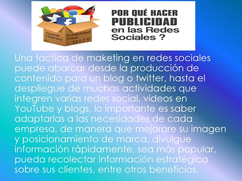 Una táctica de maketing en redes sociales puede abarcar desde la producción de contenido para un blog o twitter, hasta el despliegue de muchas actividades que integren varias redes social, videos en YouTube y blogs, lo importante es saber adaptarlas a las necesidades de cada empresa, de manera que mejorare su imagen y posicionamiento de marca, divulgue información rápidamente, sea más popular, pueda recolectar información estratégica sobre sus clientes, entre otros beneficios.