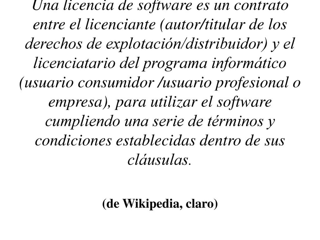 Una licencia de software es un contrato entre el licenciante (autor/titular de los derechos de explotación/distribuidor) y el licenciatario del programa informático (usuario consumidor /usuario profesional o empresa), para utilizar el software cumpliendo una serie de términos y condiciones establecidas dentro de sus cláusulas.