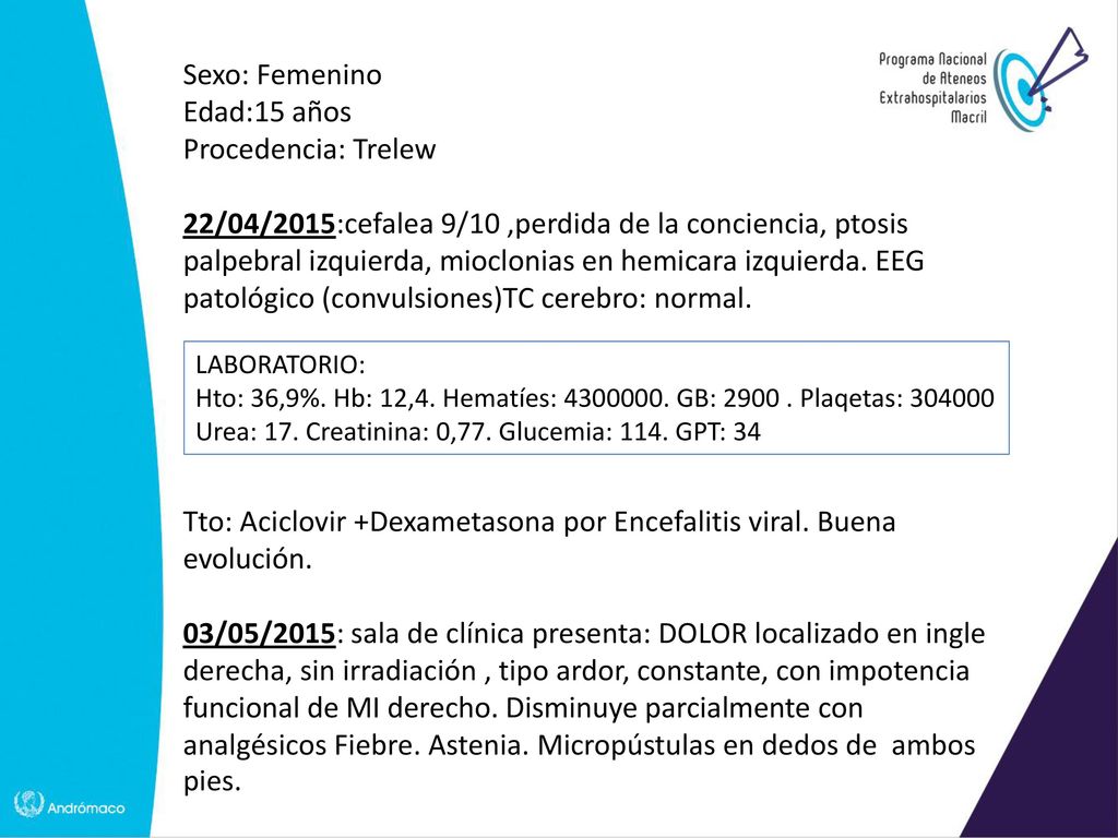 Sexo: Femenino Edad:15 años Procedencia: Trelew 22/04/2015:cefalea 9/10 ,perdida de la conciencia, ptosis palpebral izquierda, mioclonias en hemicara izquierda. EEG patológico (convulsiones)TC cerebro: normal. Tto: Aciclovir +Dexametasona por Encefalitis viral. Buena evolución. 03/05/2015: sala de clínica presenta: DOLOR localizado en ingle derecha, sin irradiación , tipo ardor, constante, con impotencia funcional de MI derecho. Disminuye parcialmente con analgésicos Fiebre. Astenia. Micropústulas en dedos de ambos pies.