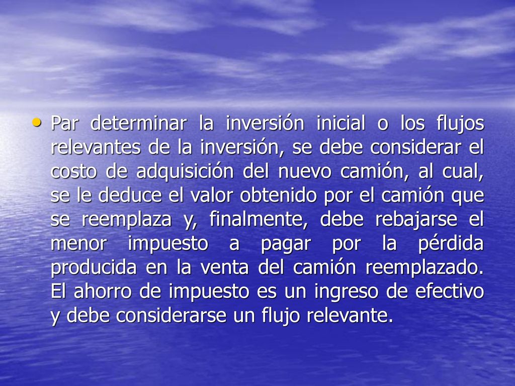 Par determinar la inversión inicial o los flujos relevantes de la inversión, se debe considerar el costo de adquisición del nuevo camión, al cual, se le deduce el valor obtenido por el camión que se reemplaza y, finalmente, debe rebajarse el menor impuesto a pagar por la pérdida producida en la venta del camión reemplazado.