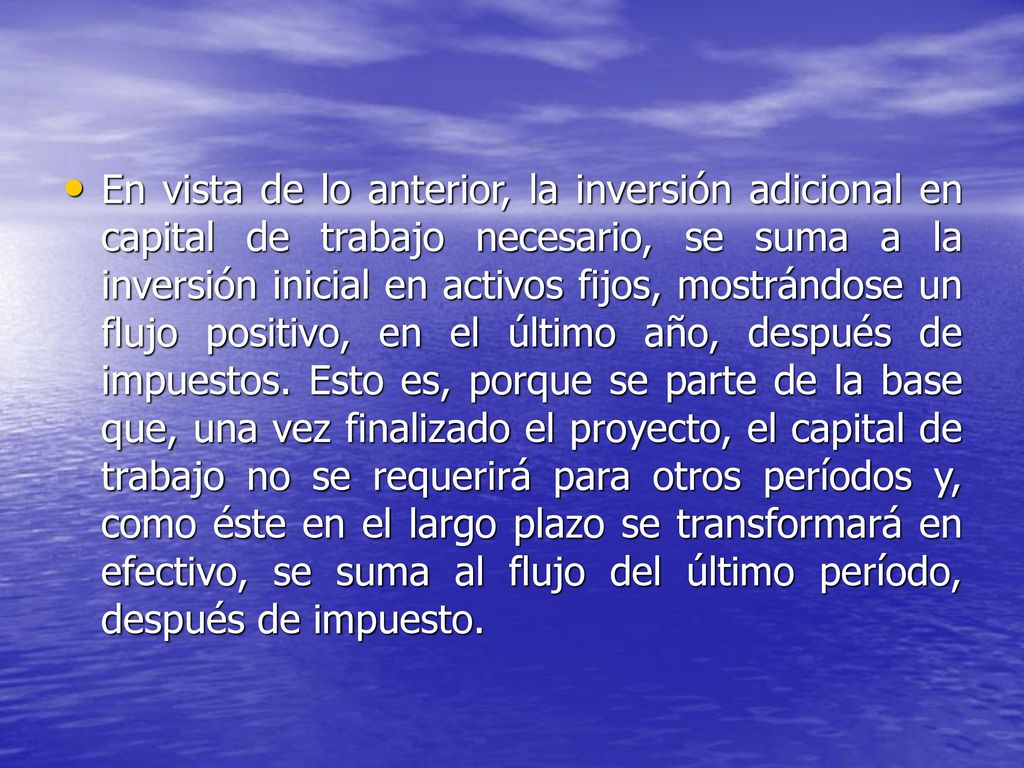 En vista de lo anterior, la inversión adicional en capital de trabajo necesario, se suma a la inversión inicial en activos fijos, mostrándose un flujo positivo, en el último año, después de impuestos.