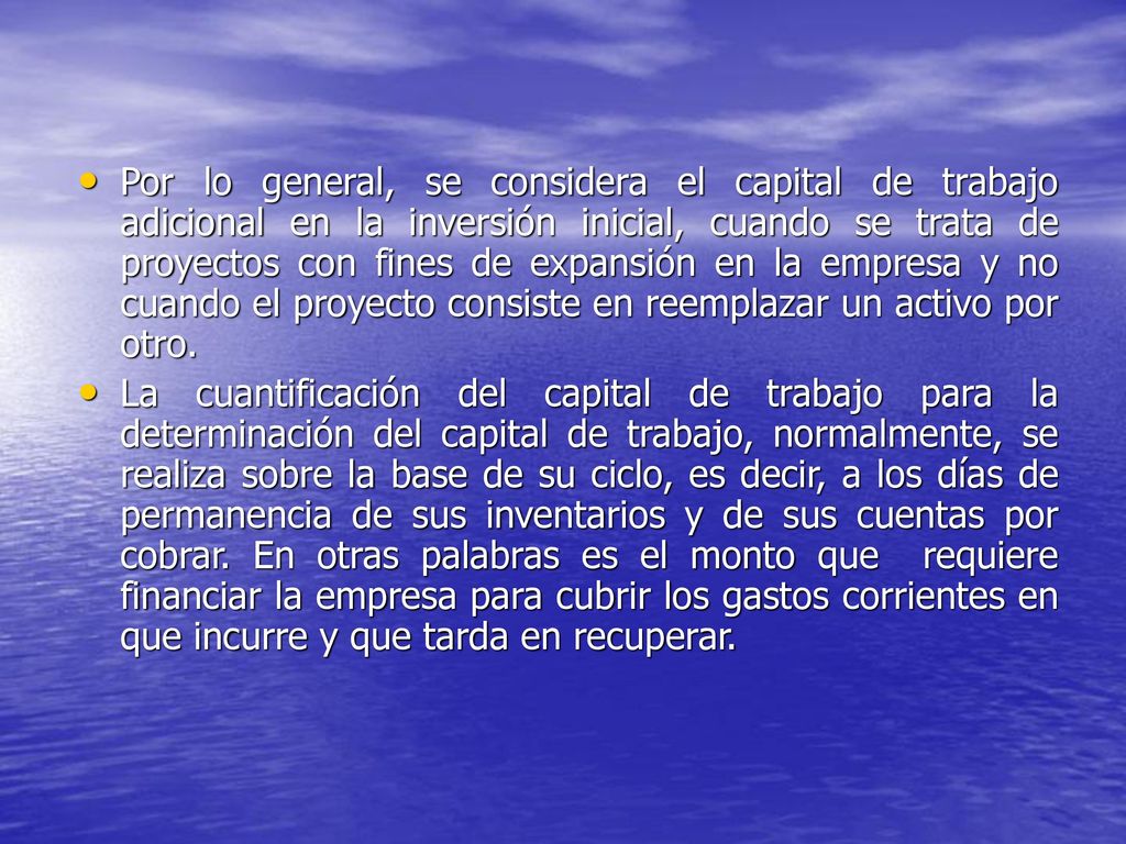 Por lo general, se considera el capital de trabajo adicional en la inversión inicial, cuando se trata de proyectos con fines de expansión en la empresa y no cuando el proyecto consiste en reemplazar un activo por otro.
