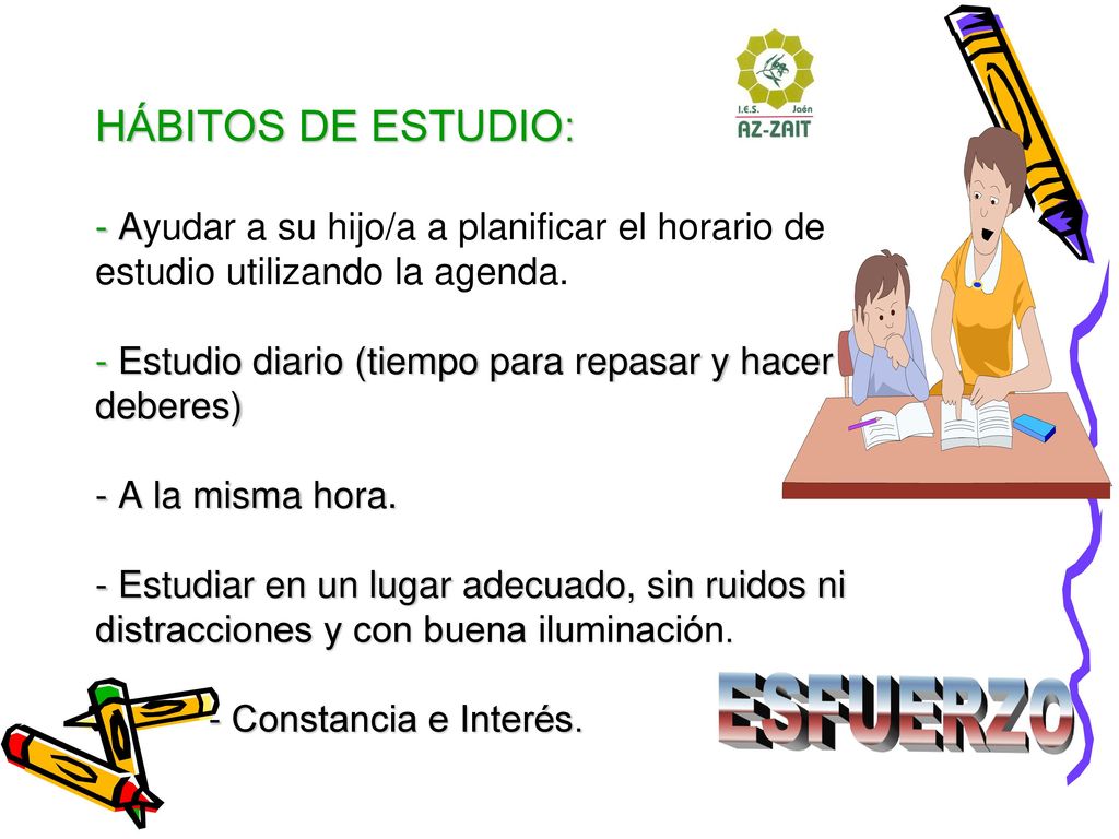 HÁBITOS DE ESTUDIO: - Ayudar a su hijo/a a planificar el horario de estudio utilizando la agenda. - Estudio diario (tiempo para repasar y hacer los deberes) - A la misma hora. - Estudiar en un lugar adecuado, sin ruidos ni distracciones y con buena iluminación. - Constancia e Interés.