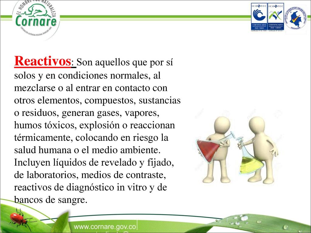 Reactivos: Son aquellos que por sí solos y en condiciones normales, al mezclarse o al entrar en contacto con otros elementos, compuestos, sustancias o residuos, generan gases, vapores, humos tóxicos, explosión o reaccionan térmicamente, colocando en riesgo la salud humana o el medio ambiente.