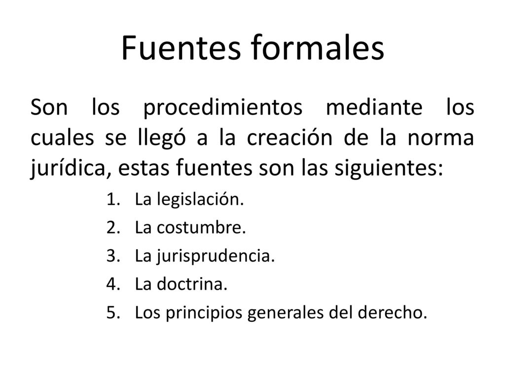 Fuentes formales Son los procedimientos mediante los cuales se llegó a la creación de la norma jurídica, estas fuentes son las siguientes: