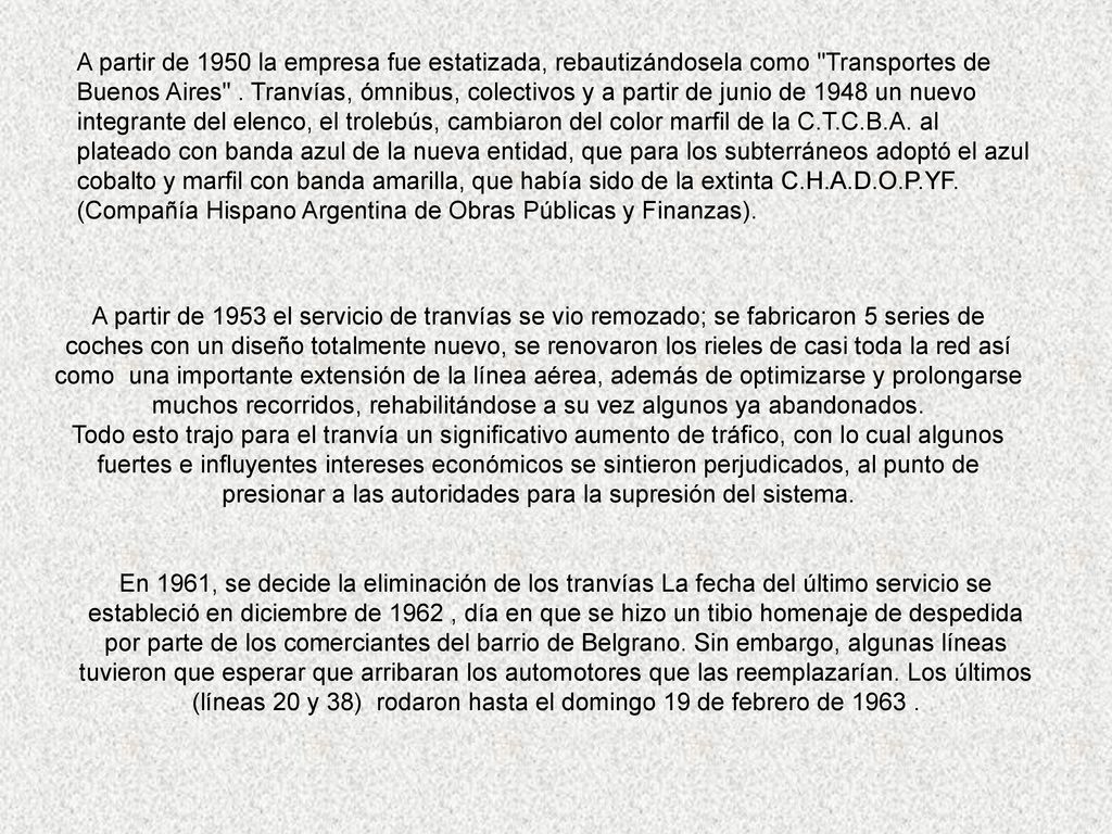 A partir de 1950 la empresa fue estatizada, rebautizándosela como Transportes de Buenos Aires . Tranvías, ómnibus, colectivos y a partir de junio de 1948 un nuevo integrante del elenco, el trolebús, cambiaron del color marfil de la C.T.C.B.A. al plateado con banda azul de la nueva entidad, que para los subterráneos adoptó el azul cobalto y marfil con banda amarilla, que había sido de la extinta C.H.A.D.O.P.YF. (Compañía Hispano Argentina de Obras Públicas y Finanzas).
