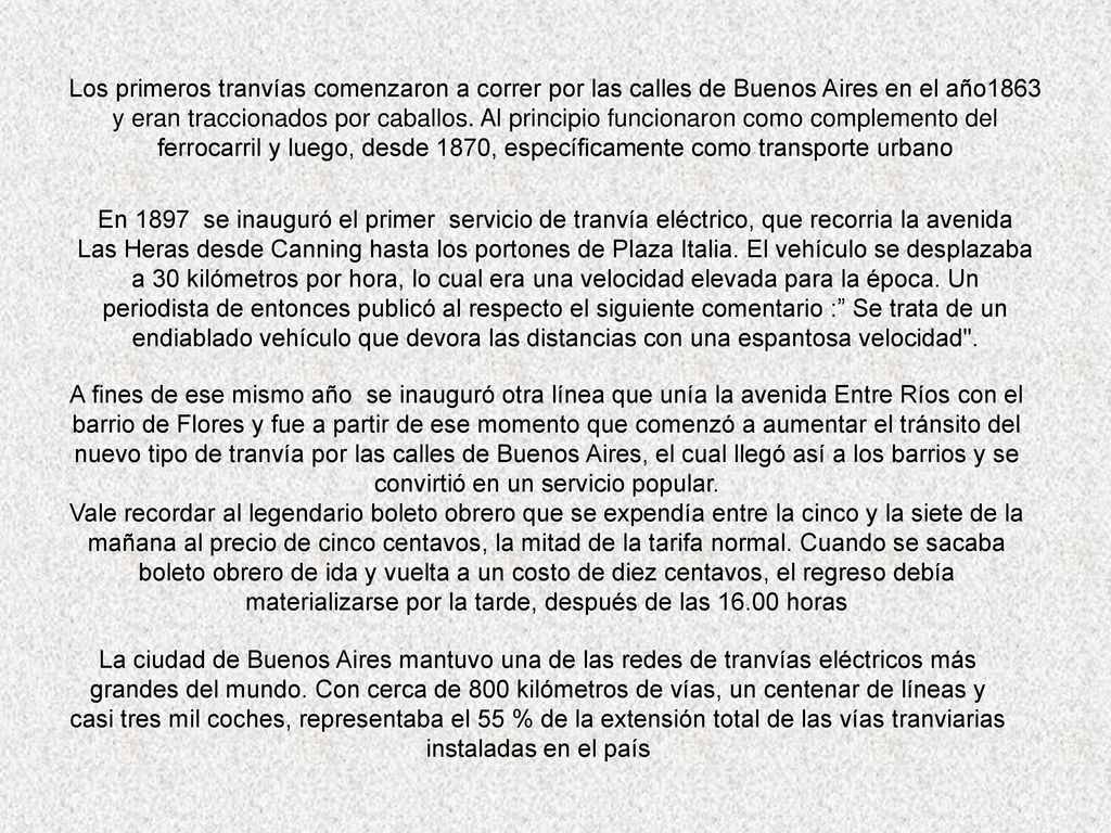 Los primeros tranvías comenzaron a correr por las calles de Buenos Aires en el año1863 y eran traccionados por caballos. Al principio funcionaron como complemento del ferrocarril y luego, desde 1870, específicamente como transporte urbano