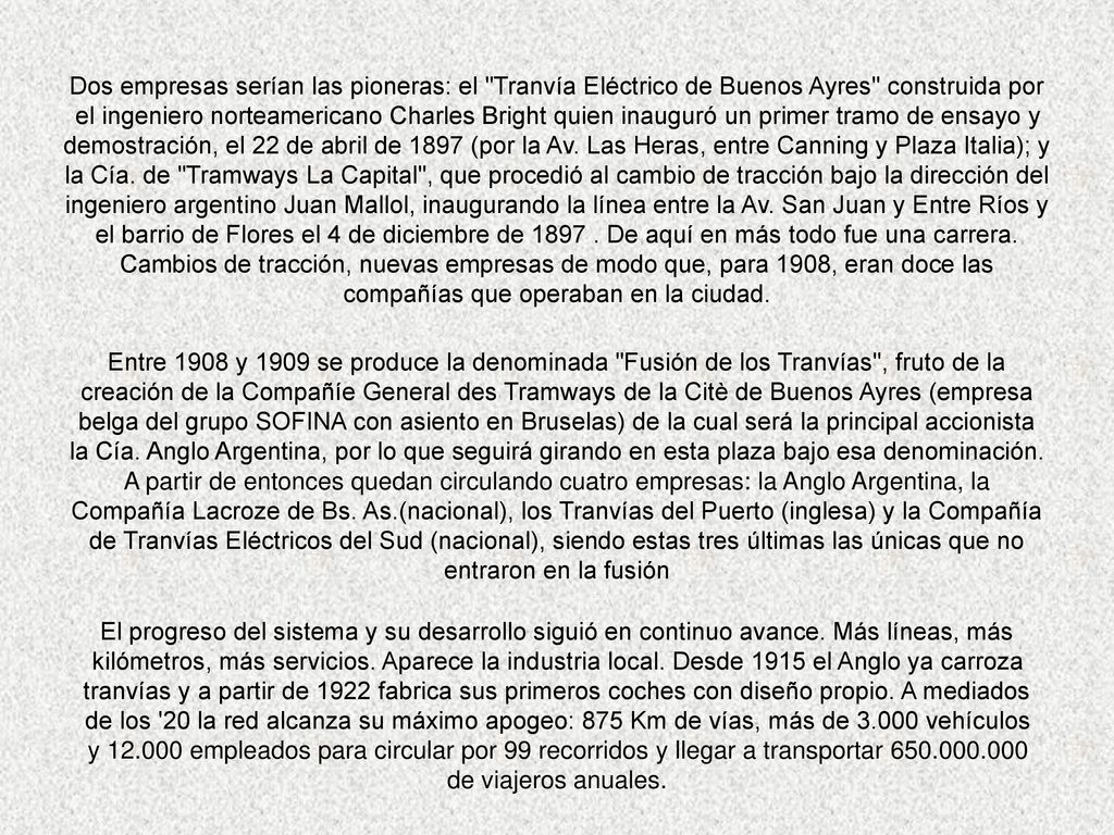 Dos empresas serían las pioneras: el Tranvía Eléctrico de Buenos Ayres construida por el ingeniero norteamericano Charles Bright quien inauguró un primer tramo de ensayo y demostración, el 22 de abril de 1897 (por la Av. Las Heras, entre Canning y Plaza Italia); y la Cía. de Tramways La Capital , que procedió al cambio de tracción bajo la dirección del ingeniero argentino Juan Mallol, inaugurando la línea entre la Av. San Juan y Entre Ríos y el barrio de Flores el 4 de diciembre de De aquí en más todo fue una carrera. Cambios de tracción, nuevas empresas de modo que, para 1908, eran doce las compañías que operaban en la ciudad.