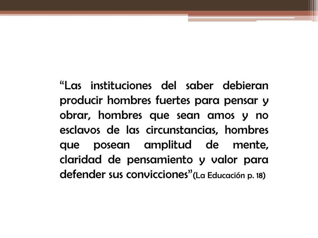 Las instituciones del saber debieran producir hombres fuertes para pensar y obrar, hombres que sean amos y no esclavos de las circunstancias, hombres que posean amplitud de mente, claridad de pensamiento y valor para defender sus convicciones (La Educación p.