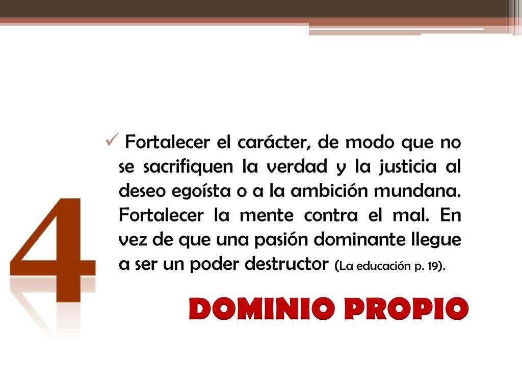 Fortalecer el carácter, de modo que no se sacrifiquen la verdad y la justicia al deseo egoísta o a la ambición mundana. Fortalecer la mente contra el mal. En vez de que una pasión dominante llegue a ser un poder destructor (La educación p. 19).