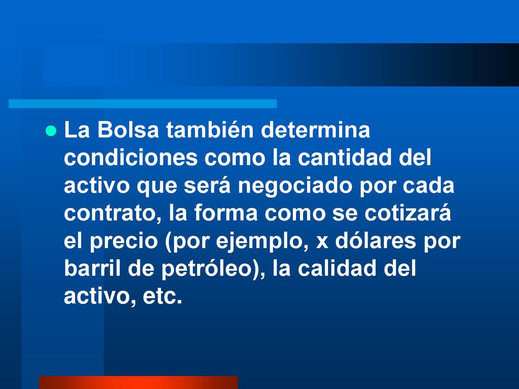 La Bolsa también determina condiciones como la cantidad del activo que será negociado por cada contrato, la forma como se cotizará el precio (por ejemplo, x dólares por barril de petróleo), la calidad del activo, etc.