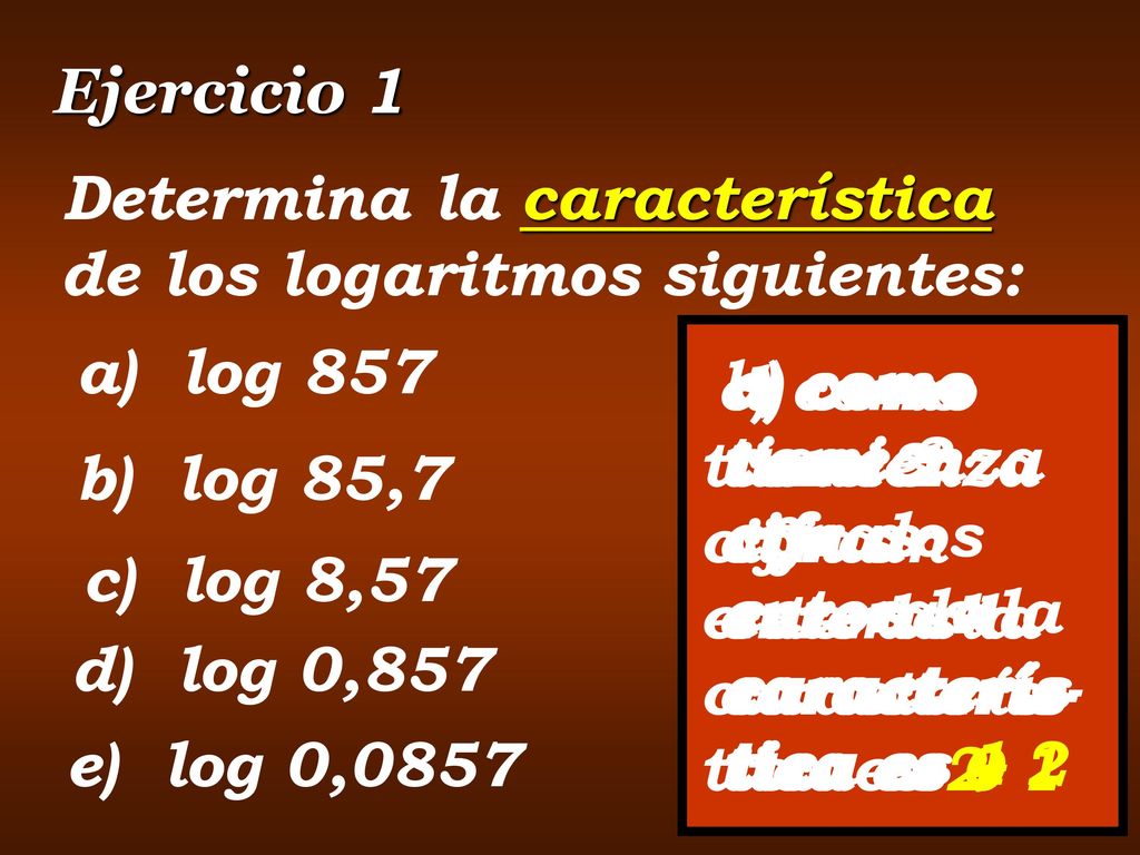 Ejercicio 1 Determina la característica de los logaritmos siguientes: a) log 857. a) como tiene 3 cifras enteras la caracterís-tica es 2.