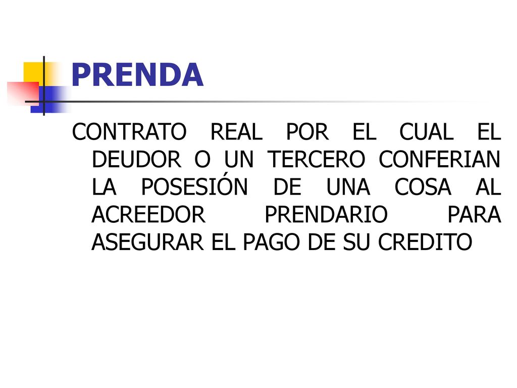 PRENDA CONTRATO REAL POR EL CUAL EL DEUDOR O UN TERCERO CONFERIAN LA POSESIÓN DE UNA COSA AL ACREEDOR PRENDARIO PARA ASEGURAR EL PAGO DE SU CREDITO.