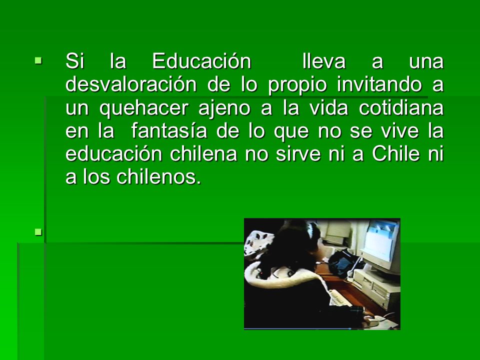 Si la Educación lleva a una desvaloración de lo propio invitando a un quehacer ajeno a la vida cotidiana en la fantasía de lo que no se vive la educación chilena no sirve ni a Chile ni a los chilenos.