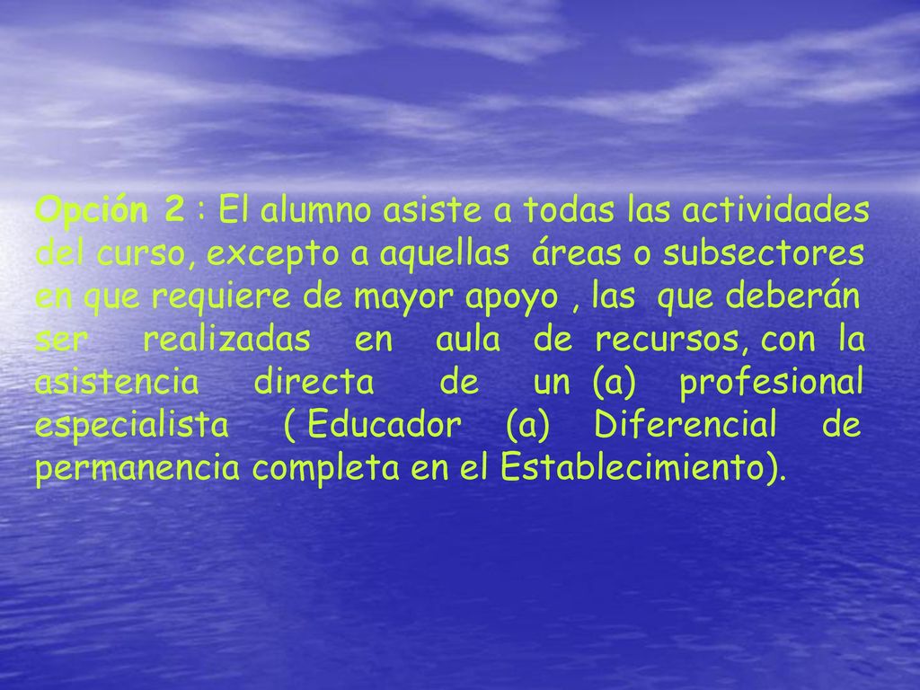 Opción 2 : El alumno asiste a todas las actividades del curso, excepto a aquellas áreas o subsectores en que requiere de mayor apoyo , las que deberán ser realizadas en aula de recursos, con la asistencia directa de un (a) profesional especialista ( Educador (a) Diferencial de permanencia completa en el Establecimiento).
