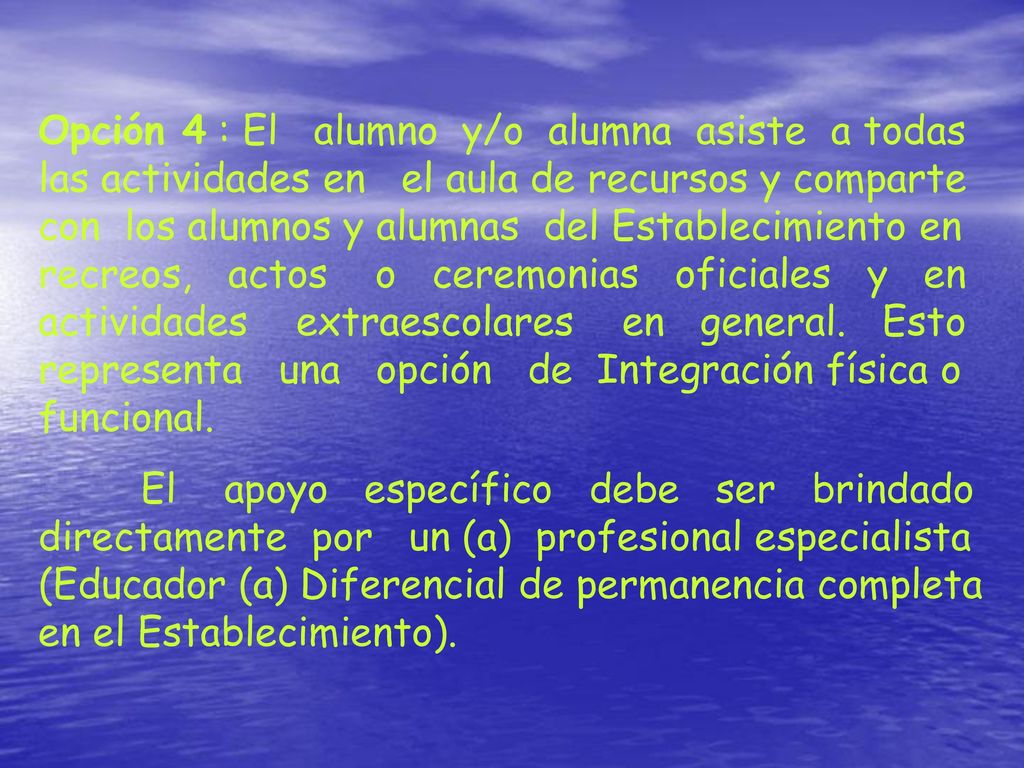 Opción 4 : El alumno y/o alumna asiste a todas las actividades en el aula de recursos y comparte con los alumnos y alumnas del Establecimiento en recreos, actos o ceremonias oficiales y en actividades extraescolares en general. Esto representa una opción de Integración física o funcional.
