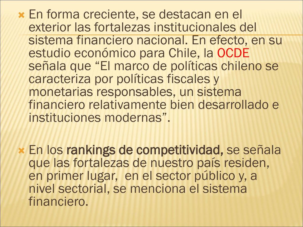 En forma creciente, se destacan en el exterior las fortalezas institucionales del sistema financiero nacional. En efecto, en su estudio económico para Chile, la OCDE señala que El marco de políticas chileno se caracteriza por políticas fiscales y monetarias responsables, un sistema financiero relativamente bien desarrollado e instituciones modernas .