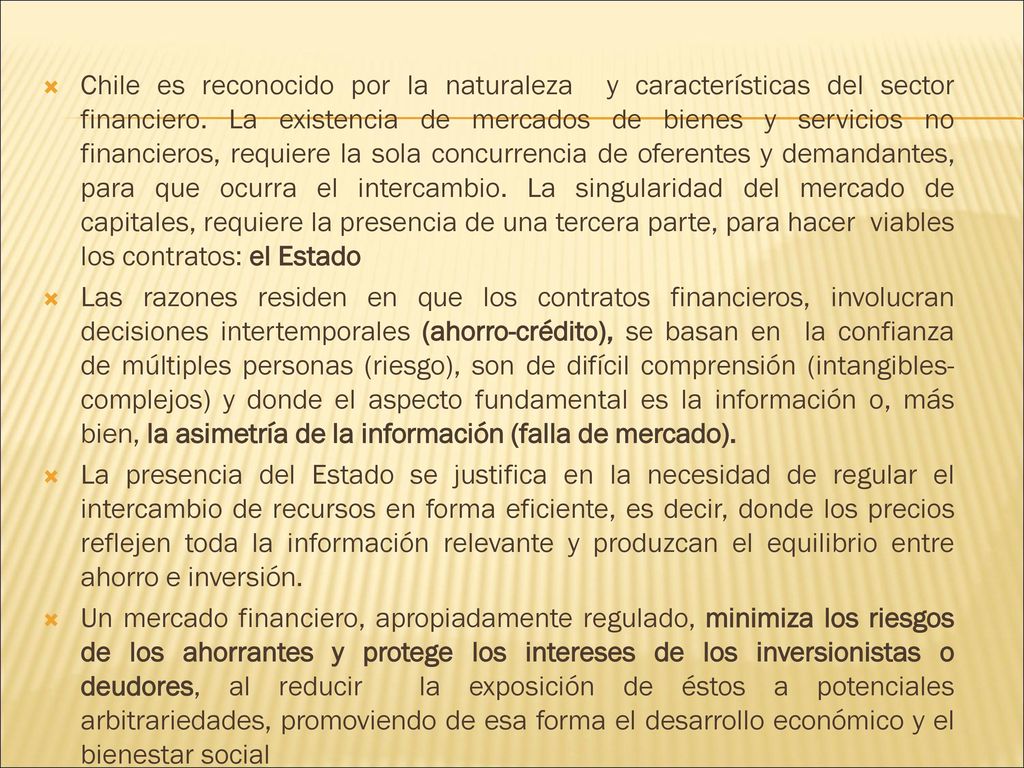Chile es reconocido por la naturaleza y características del sector financiero. La existencia de mercados de bienes y servicios no financieros, requiere la sola concurrencia de oferentes y demandantes, para que ocurra el intercambio. La singularidad del mercado de capitales, requiere la presencia de una tercera parte, para hacer viables los contratos: el Estado