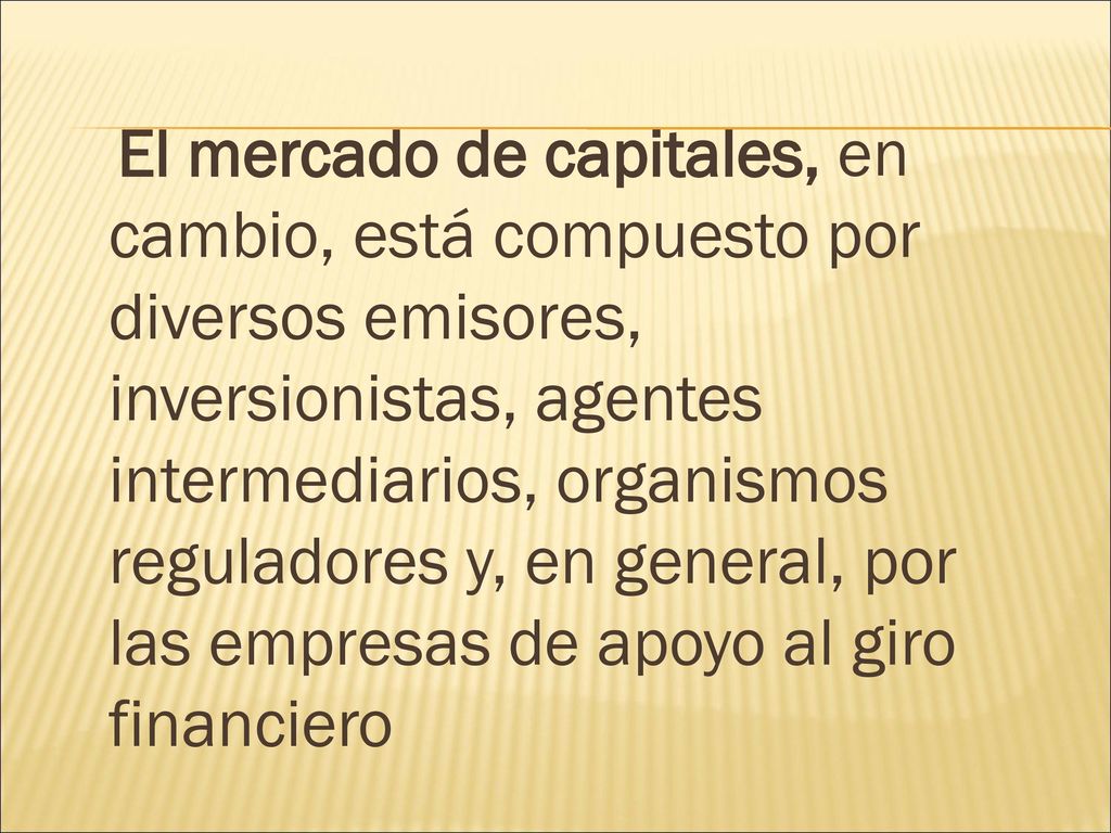 El mercado de capitales, en cambio, está compuesto por diversos emisores, inversionistas, agentes intermediarios, organismos reguladores y, en general, por las empresas de apoyo al giro financiero