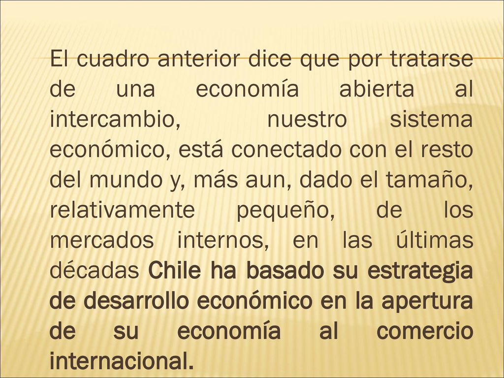 El cuadro anterior dice que por tratarse de una economía abierta al intercambio, nuestro sistema económico, está conectado con el resto del mundo y, más aun, dado el tamaño, relativamente pequeño, de los mercados internos, en las últimas décadas Chile ha basado su estrategia de desarrollo económico en la apertura de su economía al comercio internacional.