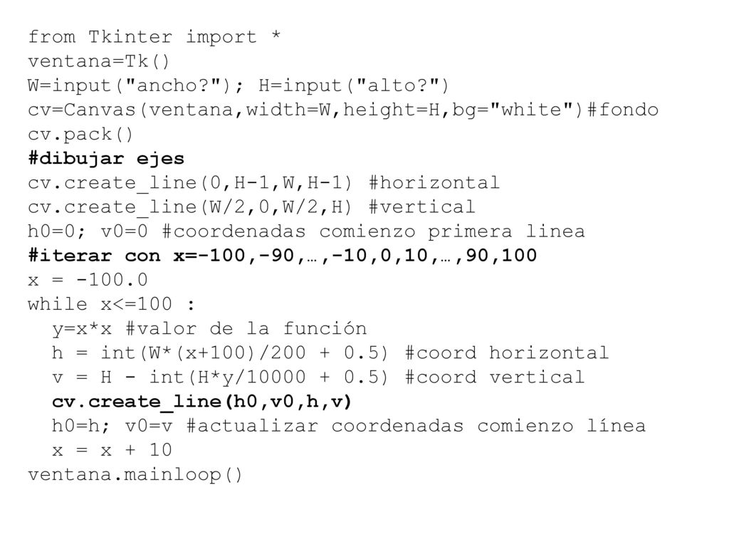 from Tkinter import * ventana=Tk() W=input( ancho ); H=input( alto ) cv=Canvas(ventana,width=W,height=H,bg= white )#fondo.