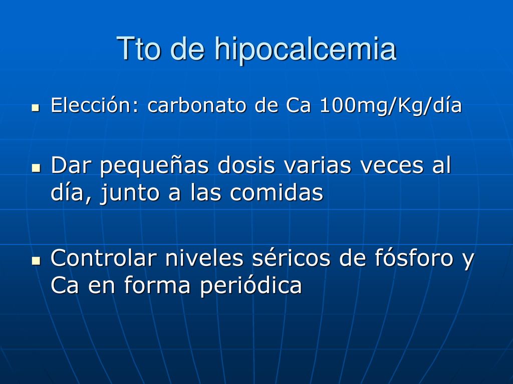 Tto de hipocalcemia Elección: carbonato de Ca 100mg/Kg/día. Dar pequeñas dosis varias veces al día, junto a las comidas.