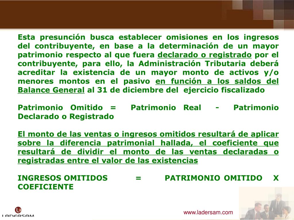 Esta presunción busca establecer omisiones en los ingresos del contribuyente, en base a la determinación de un mayor patrimonio respecto al que fuera declarado o registrado por el contribuyente, para ello, la Administración Tributaria deberá acreditar la existencia de un mayor monto de activos y/o menores montos en el pasivo en función a los saldos del Balance General al 31 de diciembre del ejercicio fiscalizado