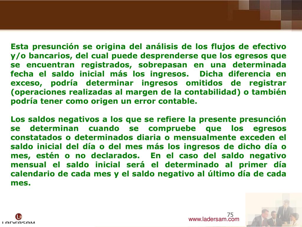 Esta presunción se origina del análisis de los flujos de efectivo y/o bancarios, del cual puede desprenderse que los egresos que se encuentran registrados, sobrepasan en una determinada fecha el saldo inicial más los ingresos. Dicha diferencia en exceso, podría determinar ingresos omitidos de registrar (operaciones realizadas al margen de la contabilidad) o también podría tener como origen un error contable.