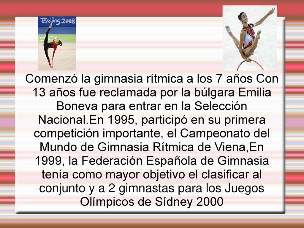 Comenzó la gimnasia rítmica a los 7 años Con 13 años fue reclamada por la búlgara Emilia Boneva para entrar en la Selección Nacional.En 1995, participó en su primera competición importante, el Campeonato del Mundo de Gimnasia Rítmica de Viena,En 1999, la Federación Española de Gimnasia tenía como mayor objetivo el clasificar al conjunto y a 2 gimnastas para los Juegos Olímpicos de Sídney 2000