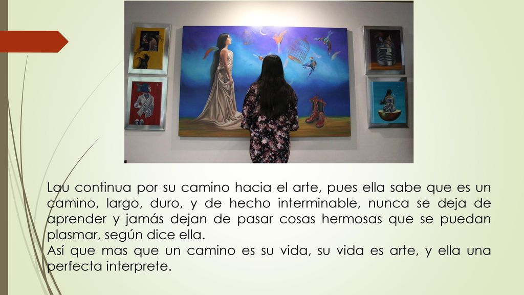Lau continua por su camino hacia el arte, pues ella sabe que es un camino, largo, duro, y de hecho interminable, nunca se deja de aprender y jamás dejan de pasar cosas hermosas que se puedan plasmar, según dice ella.