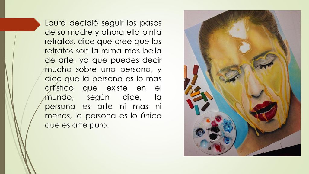 Laura decidió seguir los pasos de su madre y ahora ella pinta retratos, dice que cree que los retratos son la rama mas bella de arte, ya que puedes decir mucho sobre una persona, y dice que la persona es lo mas artístico que existe en el mundo, según dice, la persona es arte ni mas ni menos, la persona es lo único que es arte puro.