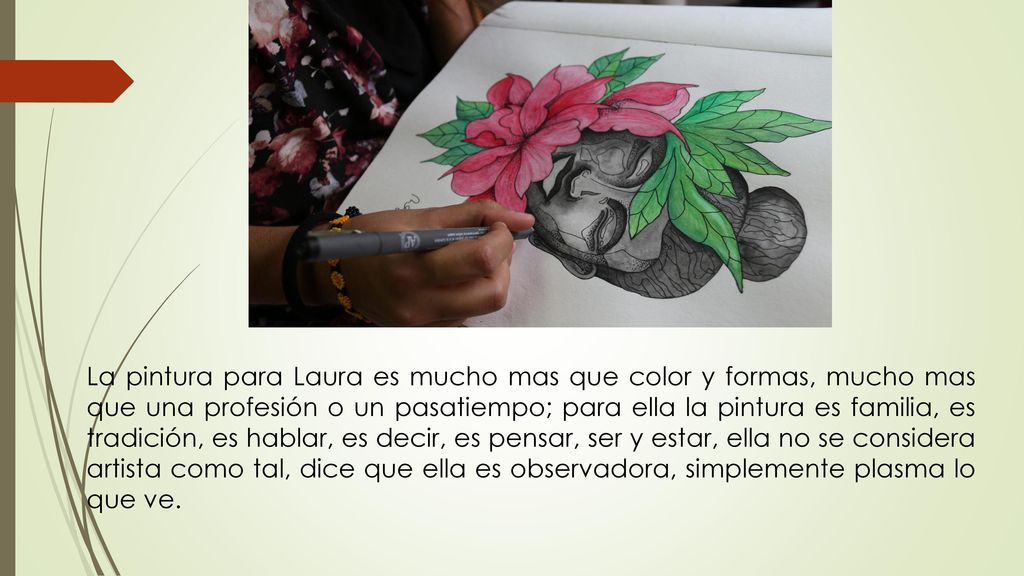La pintura para Laura es mucho mas que color y formas, mucho mas que una profesión o un pasatiempo; para ella la pintura es familia, es tradición, es hablar, es decir, es pensar, ser y estar, ella no se considera artista como tal, dice que ella es observadora, simplemente plasma lo que ve.