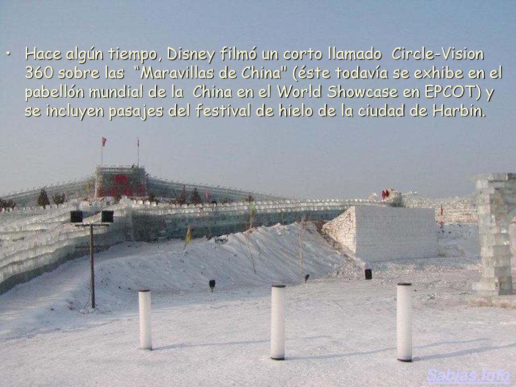 Hace algún tiempo, Disney filmó un corto llamado Circle-Vision 360 sobre las Maravillas de China (éste todavía se exhibe en el pabellón mundial de la China en el World Showcase en EPCOT) y se incluyen pasajes del festival de hielo de la ciudad de Harbin.