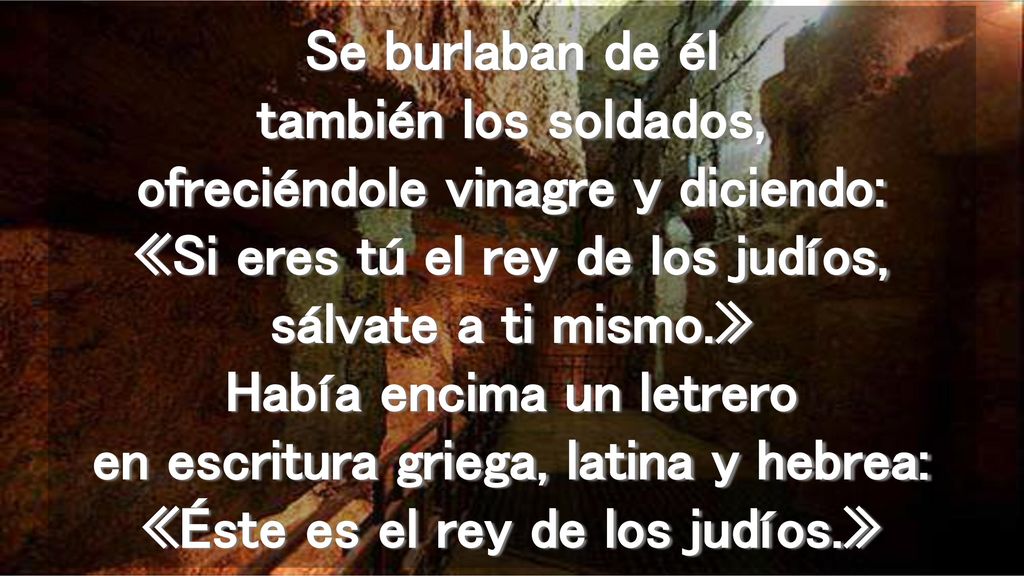 Se burlaban de él también los soldados, ofreciéndole vinagre y diciendo: «Si eres tú el rey de los judíos, sálvate a ti mismo.» Había encima un letrero en escritura griega, latina y hebrea: «Éste es el rey de los judíos.»