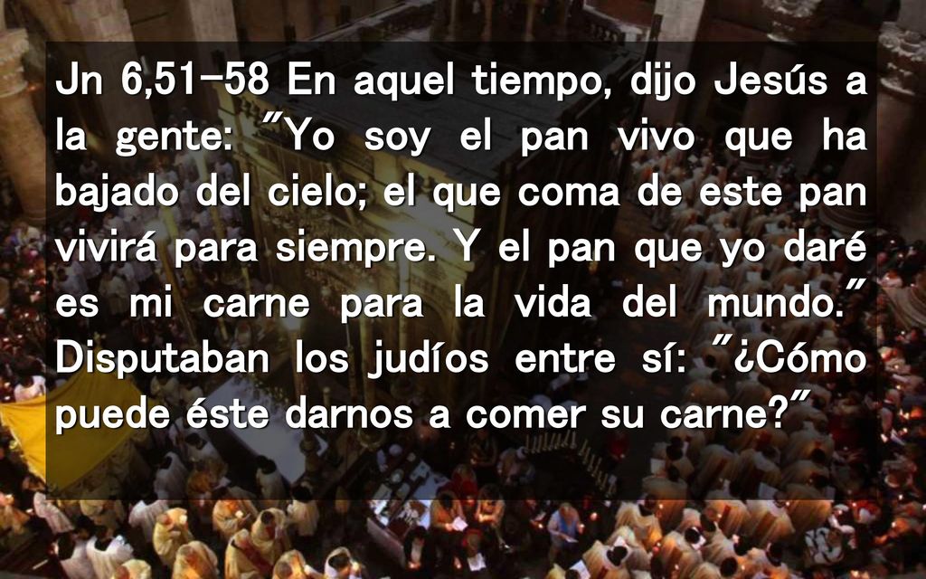 Jn 6,51-58 En aquel tiempo, dijo Jesús a la gente: Yo soy el pan vivo que ha bajado del cielo; el que coma de este pan vivirá para siempre.