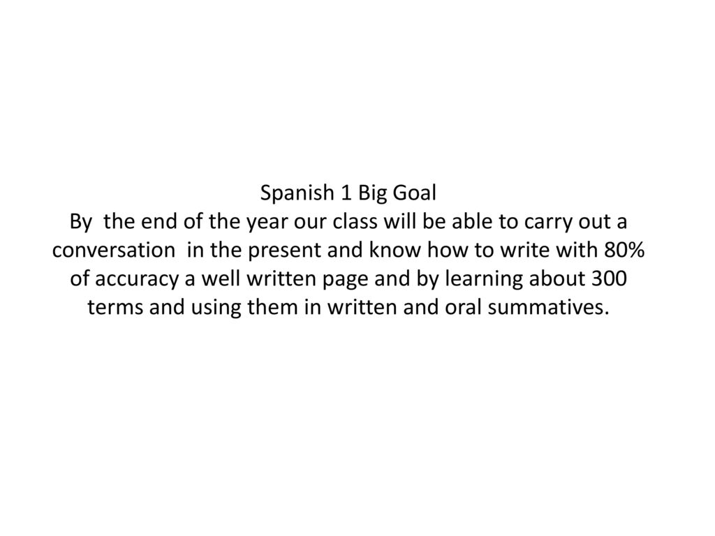 Spanish 1 Big Goal By the end of the year our class will be able to carry out a conversation in the present and know how to write with 80% of accuracy a well written page and by learning about 300 terms and using them in written and oral summatives.