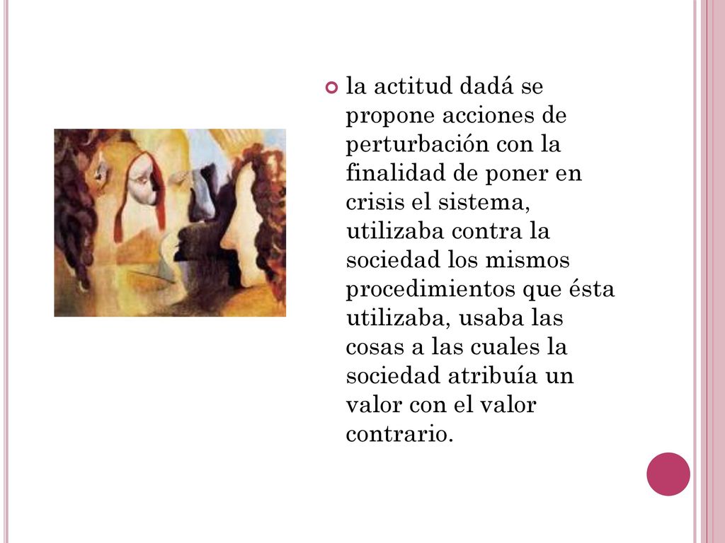 la actitud dadá se propone acciones de perturbación con la finalidad de poner en crisis el sistema, utilizaba contra la sociedad los mismos procedimientos que ésta utilizaba, usaba las cosas a las cuales la sociedad atribuía un valor con el valor contrario.